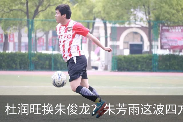 杜润旺换朱俊龙？朱芳雨这波四方大交易要是成了，CBA太疯狂
